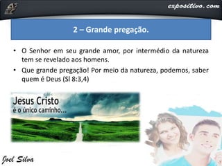 • O Senhor em seu grande amor, por intermédio da natureza
tem se revelado aos homens.
• Que grande pregação! Por meio da natureza, podemos, saber
quem é Deus (Sl 8:3,4)
2 – Grande pregação.
 