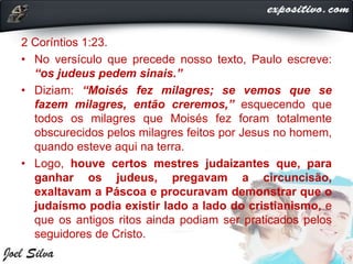 2 Coríntios 1:23.
• No versículo que precede nosso texto, Paulo escreve:
“os judeus pedem sinais.”
• Diziam: “Moisés fez milagres; se vemos que se
fazem milagres, então creremos,” esquecendo que
todos os milagres que Moisés fez foram totalmente
obscurecidos pelos milagres feitos por Jesus no homem,
quando esteve aqui na terra.
• Logo, houve certos mestres judaizantes que, para
ganhar os judeus, pregavam a circuncisão,
exaltavam a Páscoa e procuravam demonstrar que o
judaísmo podia existir lado a lado do cristianismo, e
que os antigos ritos ainda podiam ser praticados pelos
seguidores de Cristo.
 
