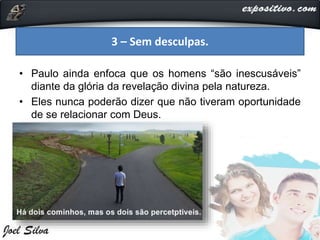 • Paulo ainda enfoca que os homens “são inescusáveis”
diante da glória da revelação divina pela natureza.
• Eles nunca poderão dizer que não tiveram oportunidade
de se relacionar com Deus.
3 – Sem desculpas.
 