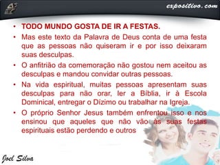 • TODO MUNDO GOSTA DE IR A FESTAS.
• Mas este texto da Palavra de Deus conta de uma festa
que as pessoas não quiseram ir e por isso deixaram
suas desculpas.
• O anfitrião da comemoração não gostou nem aceitou as
desculpas e mandou convidar outras pessoas.
• Na vida espiritual, muitas pessoas apresentam suas
desculpas para não orar, ler a Bíblia, ir à Escola
Dominical, entregar o Dízimo ou trabalhar na Igreja.
• O próprio Senhor Jesus também enfrentou isso e nos
ensinou que aqueles que não vão às suas festas
espirituais estão perdendo e outros
 