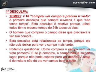 1ª DESCULPA:
• TEMPO: v.18 “comprei um campo e preciso ir vê-lo”
A primeira desculpa que sempre ouvimos é que ‘não
tenho tempo’. Esta desculpa é relativa porque, afinal
todos têm o mesmo tempo de 24h todos os dias.
• O homem que comprou o campo disse que precisava ir
ver sua compra.
• Esta desculpa está relacionada ao tempo, porque ele
não quis deixar para ver o campo mais tarde.
• Podemos questionar: Como comprou o campo sem ter
visto primeiro? E se já comprou, o campo não ia sair do
lugar, porque não pode esperar para ver depois? A festa
é de noite e não dá pra ver campo bem à noite.
 