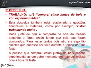 2ª DESCULPA:
• TRABALHO: v.19 “comprei cinco juntas de bois e
vou experimentá-las”
• Esta desculpa também está relacionada a questões
financeiras e materiais, como por exemplo, ‘Estou
trabalhando muito’.
• Cada junta de bois é composta de bois do mesmo
tamanho e força, então foram dez bois que foram
comprados. Para testar tantos bois não era algo tão
simples que pudesse ser feito durante o tempo de uma
festa.
• A pessoa que comprou estas juntas de bois poderia
experimentá-las em outro momento que não coincidisse
com a hora da festa.
 