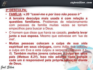 3ª DESCULPA:
• FAMÍLIA: v.20 “casei-me e por isso não posso ir”
• A terceira desculpa mais usada é com relação a
questões familiares. Problemas de relacionamento
com pessoas da família muitas vezes se tornam
empecilhos para buscar a Deus.
• O homem que disse que havia se casado, poderia levar
junto a sua esposa. Mesmo que estivesse em ‘lua de
mel’.
• Muitas pessoas colocam a culpa de sua vida
espiritual em seus cônjuges, como Adão que colocou
a culpa em Eva e esta culpou a serpente (Gênesis 3.1-
8). Também muitos jovens colocam a culpa em seus
pais (Mateus 8.21). Isso não adianta nada porque
cada um é responsável pela própria salvação diante
de Deus.
 