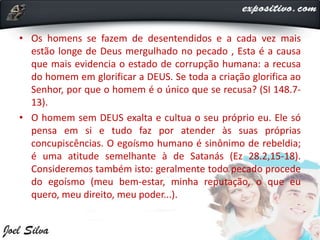 • Os homens se fazem de desentendidos e a cada vez mais
estão longe de Deus mergulhado no pecado , Esta é a causa
que mais evidencia o estado de corrupção humana: a recusa
do homem em glorificar a DEUS. Se toda a criação glorifica ao
Senhor, por que o homem é o único que se recusa? (SI 148.7-
13).
• O homem sem DEUS exalta e cultua o seu próprio eu. Ele só
pensa em si e tudo faz por atender às suas próprias
concupiscências. O egoísmo humano é sinônimo de rebeldia;
é uma atitude semelhante à de Satanás (Ez 28.2,15-18).
Consideremos também isto: geralmente todo pecado procede
do egoísmo (meu bem-estar, minha reputação, o que eu
quero, meu direito, meu poder...).
 
