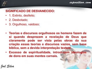 SIGNIFICADO DE DESVANECIDO:
• 1. Extinto, desfeito;
• 2. Desbotado;
• 3. Orgulhoso, vaidoso;
• Teorias e discursos orgulhosos os homens fazem de
si quando desprezam a revelação de Deus que
claramente pode ser vista pelas obras da sua
criação essas teorias e discursos vazios, sem base
bíblica, sem a devida interpretação textual.
• Excesso de espiritualidade, introduzem ideologias
de dons em suas mentes carnais.
 