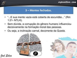 • “...E sua mente vazia está coberta de escuridão...” (Rm
1:21- NTLH).
• Sem dúvida, a corrupção do gênero humano influenciou
decisivamente na formação moral das pessoas.
• Ou seja, a inclinação carnal, decorrente da Queda.
3 – Mentes fechadas.
 