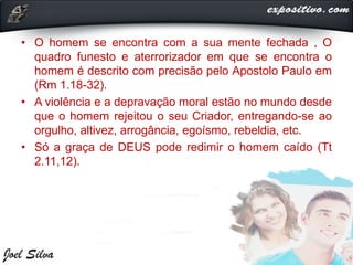 • O homem se encontra com a sua mente fechada , O
quadro funesto e aterrorizador em que se encontra o
homem é descrito com precisão pelo Apostolo Paulo em
(Rm 1.18-32).
• A violência e a depravação moral estão no mundo desde
que o homem rejeitou o seu Criador, entregando-se ao
orgulho, altivez, arrogância, egoísmo, rebeldia, etc.
• Só a graça de DEUS pode redimir o homem caído (Tt
2.11,12).
 