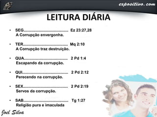 LEITURA DIÁRIA
• SEG......................................... Ez 23:27,28
A Corrupção envergonha.
• TER......................................... Mq 2:10
A Corrupção traz destruição.
• QUA........................................ 2 Pd 1:4
Escapando da corrupção.
• QUI.......................................... 2 Pd 2:12
Perecendo na corrupção.
• SEX......................................... 2 Pd 2:19
Servos da corrupção.
• SAB......................................... Tg 1:27
Religião pura e imaculada
 