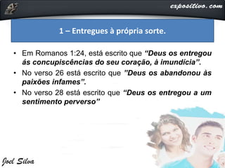 • Em Romanos 1:24, está escrito que “Deus os entregou
ás concupiscências do seu coração, à imundícia”.
• No verso 26 está escrito que ”Deus os abandonou às
paixões infames”.
• No verso 28 está escrito que “Deus os entregou a um
sentimento perverso”
1 – Entregues à própria sorte.
 