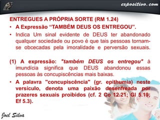 ENTREGUES A PRÓPRIA SORTE (RM 1.24)
• A Expressão “TAMBÉM DEUS OS ENTREGOU”.
• Indica Um sinal evidente de DEUS ter abandonado
qualquer sociedade ou povo é que tais pessoas tornam-
se obcecadas pela imoralidade e perversão sexuais.
(1) A expressão: "também DEUS os entregou" à
imundícia significa que DEUS abandonou essas
pessoas às concupiscências mais baixas.
• A palavra "concupiscência" (gr. epithumia) neste
versículo, denota uma paixão desenfreada por
prazeres sexuais proibidos (cf. 2 Co 12.21; Gl 5.19;
Ef 5.3).
 