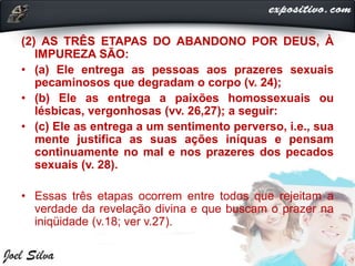 (2) AS TRÊS ETAPAS DO ABANDONO POR DEUS, À
IMPUREZA SÃO:
• (a) Ele entrega as pessoas aos prazeres sexuais
pecaminosos que degradam o corpo (v. 24);
• (b) Ele as entrega a paixões homossexuais ou
lésbicas, vergonhosas (vv. 26,27); a seguir:
• (c) Ele as entrega a um sentimento perverso, i.e., sua
mente justifica as suas ações iníquas e pensam
continuamente no mal e nos prazeres dos pecados
sexuais (v. 28).
• Essas três etapas ocorrem entre todos que rejeitam a
verdade da revelação divina e que buscam o prazer na
iniqüidade (v.18; ver v.27).
 