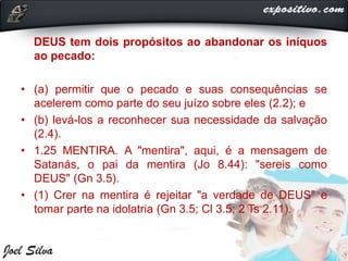 DEUS tem dois propósitos ao abandonar os iníquos
ao pecado:
• (a) permitir que o pecado e suas consequências se
acelerem como parte do seu juízo sobre eles (2.2); e
• (b) levá-los a reconhecer sua necessidade da salvação
(2.4).
• 1.25 MENTIRA. A "mentira", aqui, é a mensagem de
Satanás, o pai da mentira (Jo 8.44): "sereis como
DEUS" (Gn 3.5).
• (1) Crer na mentira é rejeitar "a verdade de DEUS" e
tomar parte na idolatria (Gn 3.5; Cl 3.5; 2 Ts 2.11).
 