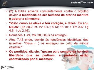 • (2) A Bíblia adverte constantemente contra o orgulho
devido à tendência do ser humano de crer na mentira
e adorar a si mesmo.
• "Visto como se eleva o teu coração, e dizes: Eu sou
DEUS" (Ez 28.2; cf. Pv 6.17; 8.13; 16.18; 1 Tm 3.6; Tg
4.6; 1 Jo 2.16).
• Romanos 1. 24, 26, 28, Deus os entregou.
• Atos 7:42 onde, devido às tendências idolátricas dos
israelitas, "Deus (...) os entregou ao culto da milícia
celestial."
• Os perdidos, diz ele, "gozam para sempre da horrível
liberdade que se pediram, e portanto estão
escravizados por si mesmos".
 