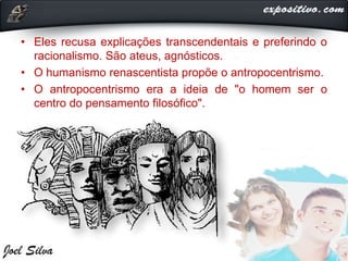 • Eles recusa explicações transcendentais e preferindo o
racionalismo. São ateus, agnósticos.
• O humanismo renascentista propõe o antropocentrismo.
• O antropocentrismo era a ideia de "o homem ser o
centro do pensamento filosófico".
 