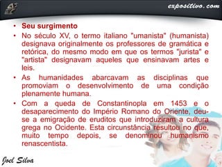 • Seu surgimento
• No século XV, o termo italiano "umanista" (humanista)
designava originalmente os professores de gramática e
retórica, do mesmo modo em que os termos "jurista" e
"artista" designavam aqueles que ensinavam artes e
leis.
• As humanidades abarcavam as disciplinas que
promoviam o desenvolvimento de uma condição
plenamente humana.
• Com a queda de Constantinopla em 1453 e o
desaparecimento do Império Romano do Oriente, deu-
se a emigração de eruditos que introduziram a cultura
grega no Ocidente. Esta circunstância resultou no que,
muito tempo depois, se denominou humanismo
renascentista.
 