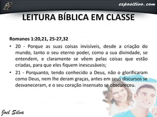 LEITURA BÍBLICA EM CLASSE
Romanos 1:20,21, 25-27,32
• 20 - Porque as suas coisas invisíveis, desde a criação do
mundo, tanto o seu eterno poder, como a sua divindade, se
entendem, e claramente se vêem pelas coisas que estão
criadas, para que eles fiquem inescusáveis;
• 21 - Porquanto, tendo conhecido a Deus, não o glorificaram
como Deus, nem lhe deram graças, antes em seus discursos se
desvaneceram, e o seu coração insensato se obscureceu.
 
