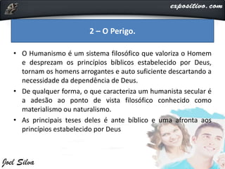• O Humanismo é um sistema filosófico que valoriza o Homem
e desprezam os princípios bíblicos estabelecido por Deus,
tornam os homens arrogantes e auto suficiente descartando a
necessidade da dependência de Deus.
• De qualquer forma, o que caracteriza um humanista secular é
a adesão ao ponto de vista filosófico conhecido como
materialismo ou naturalismo.
• As principais teses deles é ante bíblico e uma afronta aos
princípios estabelecido por Deus
2 – O Perigo.
 