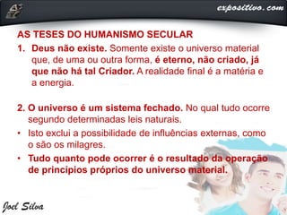 AS TESES DO HUMANISMO SECULAR
1. Deus não existe. Somente existe o universo material
que, de uma ou outra forma, é eterno, não criado, já
que não há tal Criador. A realidade final é a matéria e
a energia.
2. O universo é um sistema fechado. No qual tudo ocorre
segundo determinadas leis naturais.
• Isto exclui a possibilidade de influências externas, como
o são os milagres.
• Tudo quanto pode ocorrer é o resultado da operação
de princípios próprios do universo material.
 