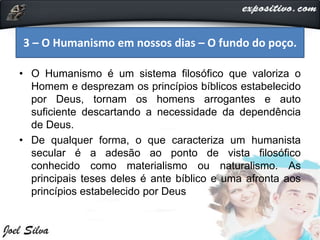 • O Humanismo é um sistema filosófico que valoriza o
Homem e desprezam os princípios bíblicos estabelecido
por Deus, tornam os homens arrogantes e auto
suficiente descartando a necessidade da dependência
de Deus.
• De qualquer forma, o que caracteriza um humanista
secular é a adesão ao ponto de vista filosófico
conhecido como materialismo ou naturalismo. As
principais teses deles é ante bíblico e uma afronta aos
princípios estabelecido por Deus
3 – O Humanismo em nossos dias – O fundo do poço.
 