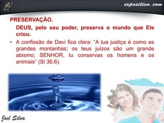 PRESERVAÇÃO.
DEUS, pelo seu poder, preserva o mundo que Ele
criou.
• A confissão de Davi fica clara: “A tua justiça é como as
grandes montanhas; os teus juízos são um grande
abismo; SENHOR, tu conservas os homens e os
animais” (Sl 36.6).
 