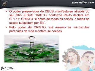 • O poder preservador de DEUS manifesta-se através do
seu filho JESUS CRISTO, conforme Paulo declara em
Cl 1.17: CRISTO “é antes de todas as coisas, e todas as
coisas subsistem por Ele”.
• Pelo poder de CRISTO, até mesmo as minúsculas
partículas de vida mantêm-se coesas.
 