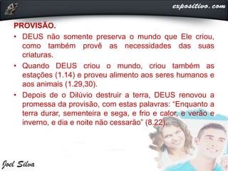PROVISÃO.
• DEUS não somente preserva o mundo que Ele criou,
como também provê as necessidades das suas
criaturas.
• Quando DEUS criou o mundo, criou também as
estações (1.14) e proveu alimento aos seres humanos e
aos animais (1.29,30).
• Depois de o Dilúvio destruir a terra, DEUS renovou a
promessa da provisão, com estas palavras: “Enquanto a
terra durar, sementeira e sega, e frio e calor, e verão e
inverno, e dia e noite não cessarão” (8.22).
 