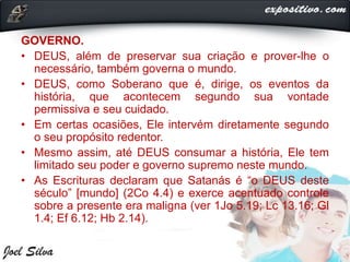 GOVERNO.
• DEUS, além de preservar sua criação e prover-lhe o
necessário, também governa o mundo.
• DEUS, como Soberano que é, dirige, os eventos da
história, que acontecem segundo sua vontade
permissiva e seu cuidado.
• Em certas ocasiões, Ele intervém diretamente segundo
o seu propósito redentor.
• Mesmo assim, até DEUS consumar a história, Ele tem
limitado seu poder e governo supremo neste mundo.
• As Escrituras declaram que Satanás é “o DEUS deste
século” [mundo] (2Co 4.4) e exerce acentuado controle
sobre a presente era maligna (ver 1Jo 5.19; Lc 13.16; Gl
1.4; Ef 6.12; Hb 2.14).
 