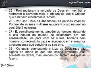 • 25 - Pois mudaram a verdade de Deus em mentira, e
honraram e serviram mais a criatura do que o Criador,
que é bendito eternamente. Amém.
• 26 - Por isso Deus os abandonou às paixões infames.
Porque até as suas mulheres mudaram o uso natural, no
contrário à natureza.
• 27 - E, semelhantemente, também os homens, deixando
o uso natural da mulher, se inflamaram em sua
sensualidade uns para com os outros, homens com
homens, cometendo torpeza e recebendo em si mesmos
a recompensa que convinha ao seu erro.
• 32 - Os quais, conhecendo o juízo de Deus (que são
dignos de morte os que tais coisas praticam), não
somente as fazem, mas também consentem aos que as
fazem.
 