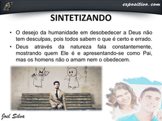 SINTETIZANDO
• O desejo da humanidade em desobedecer a Deus não
tem desculpas, pois todos sabem o que é certo e errado.
• Deus através da natureza fala constantemente,
mostrando quem Ele é e apresentando-se como Pai,
mas os homens não o amam nem o obedecem.
 
