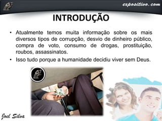 INTRODUÇÃO
• Atualmente temos muita informação sobre os mais
diversos tipos de corrupção, desvio de dinheiro público,
compra de voto, consumo de drogas, prostituição,
roubos, assassinatos.
• Isso tudo porque a humanidade decidiu viver sem Deus.
 