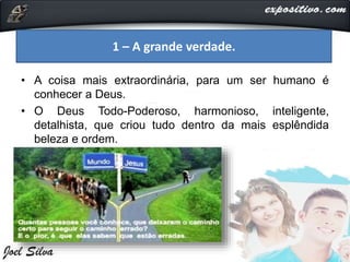 • A coisa mais extraordinária, para um ser humano é
conhecer a Deus.
• O Deus Todo-Poderoso, harmonioso, inteligente,
detalhista, que criou tudo dentro da mais esplêndida
beleza e ordem.
1 – A grande verdade.
 
