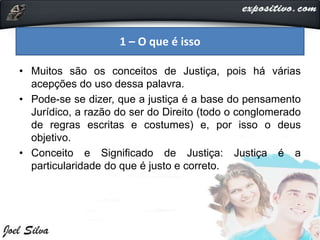 • Muitos são os conceitos de Justiça, pois há várias
acepções do uso dessa palavra.
• Pode-se se dizer, que a justiça é a base do pensamento
Jurídico, a razão do ser do Direito (todo o conglomerado
de regras escritas e costumes) e, por isso o deus
objetivo.
• Conceito e Significado de Justiça: Justiça é a
particularidade do que é justo e correto.
1 – O que é isso
 