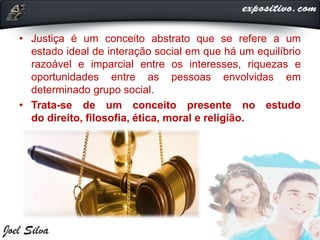 • Justiça é um conceito abstrato que se refere a um
estado ideal de interação social em que há um equilíbrio
razoável e imparcial entre os interesses, riquezas e
oportunidades entre as pessoas envolvidas em
determinado grupo social.
• Trata-se de um conceito presente no estudo
do direito, filosofia, ética, moral e religião.
 
