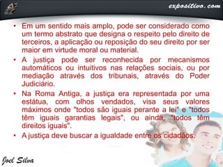 • Em um sentido mais amplo, pode ser considerado como
um termo abstrato que designa o respeito pelo direito de
terceiros, a aplicação ou reposição do seu direito por ser
maior em virtude moral ou material.
• A justiça pode ser reconhecida por mecanismos
automáticos ou intuitivos nas relações sociais, ou por
mediação através dos tribunais, através do Poder
Judiciário.
• Na Roma Antiga, a justiça era representada por uma
estátua, com olhos vendados, visa seus valores
máximos onde "todos são iguais perante a lei" e "todos
têm iguais garantias legais", ou ainda, "todos têm
direitos iguais".
• A justiça deve buscar a igualdade entre os cidadãos.
 