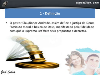• O pastor Claudionor Andrade, assim define a justiça de Deus:
“Atributo moral e básico de Deus, manifestado pela fidelidade
com que o Supremo Ser trata seus propósitos e decretos.
1 - Definição
 