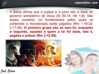 • A Bíblia afirma que a justiça e o juízo são a base do
governo sempiterno de Deus (Sl 89.14; Hb 1.8). São
esses, portanto, os fundamentos pelos quais os
politeístas e monoteístas serão julgados (Rm 1.18-32:
2.17-29). O primeiro grupo são os sem lei, enquanto
o segundo, aqueles a quem a lei foi dada, isto é,
pagãos e judeus (Rm 2.12-29).
 