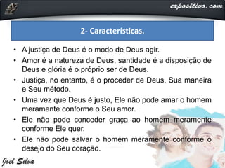 • A justiça de Deus é o modo de Deus agir.
• Amor é a natureza de Deus, santidade é a disposição de
Deus e glória é o próprio ser de Deus.
• Justiça, no entanto, é o proceder de Deus, Sua maneira
e Seu método.
• Uma vez que Deus é justo, Ele não pode amar o homem
meramente conforme o Seu amor.
• Ele não pode conceder graça ao homem meramente
conforme Ele quer.
• Ele não pode salvar o homem meramente conforme o
desejo do Seu coração.
2- Características.
 