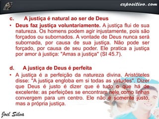 c. A justiça é natural ao ser de Deus
• Deus faz justiça voluntariamente. A justiça flui de sua
natureza. Os homens podem agir injustamente, pois são
forçados ou subornados. A vontade de Deus nunca será
subornada, por causa de sua justiça. Não pode ser
forçado, por causa de seu poder. Ele pratica a justiça
por amor à justiça: "Amas a justiça" (SI 45.7).
d. A justiça de Deus é perfeita
• A justiça é a perfeição da natureza divina. Aristóteles
disse: "A justiça engloba em si todas as virtudes". Dizer
que Deus é justo é dizer que é tudo o que há de
excelente: as perfeições se encontram nele como linhas
convergem para um centro. Ele não é somente justo,
mas a própria justiça.
 