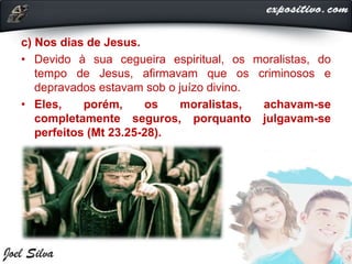c) Nos dias de Jesus.
• Devido à sua cegueira espiritual, os moralistas, do
tempo de Jesus, afirmavam que os criminosos e
depravados estavam sob o juízo divino.
• Eles, porém, os moralistas, achavam-se
completamente seguros, porquanto julgavam-se
perfeitos (Mt 23.25-28).
 
