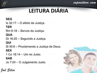 LEITURA DIÁRIA
SEG
Is 32:17 – O efeito da Justiça.
TER
Rm 6:18 – Servos da Justiça.
QUA
Dt 16:20 – Seguindo a Justiça.
QUI
Sl 50:6 – Proclamando a Justiça de Deus.
SEX
1 Co 18:14 – Um rei Justo.
SAB
Jo 7:24 – O Julgamento Justo.
 