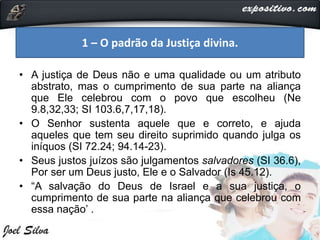 • A justiça de Deus não e uma qualidade ou um atributo
abstrato, mas o cumprimento de sua parte na aliança
que Ele celebrou com o povo que escolheu (Ne
9.8,32,33; SI 103.6,7,17,18).
• O Senhor sustenta aquele que e correto, e ajuda
aqueles que tem seu direito suprimido quando julga os
iníquos (SI 72.24; 94.14-23).
• Seus justos juízos são julgamentos salvadores (SI 36.6),
Por ser um Deus justo, Ele e o Salvador (Is 45.12).
• “A salvação do Deus de Israel e a sua justiça, o
cumprimento de sua parte na aliança que celebrou com
essa nação’ .
1 – O padrão da Justiça divina.
 
