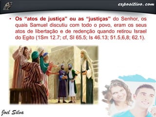 • Os “atos de justiça” ou as “justiças” do Senhor, os
quais Samuel discutiu com todo o povo, eram os seus
atos de libertação e de redenção quando retirou Israel
do Egito (1Sm 12.7; cf, SI 65.5; Is 46.13; 51.5,6,8; 62.1).
 