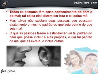 • Todas as pessoas têm certo conhecimento do bem e
do mal; tal coisa elas dizem ser boa e tal coisa má.
• Mas talvez não existam duas pessoas que possuam
exatamente o mesmo padrão do que seja bem e do que
seja mal.
• O que as pessoas fazem é estabelecer um tal padrão do
bem que possa incluir a elas próprias, e um tal padrão
de mal que as exclua, e inclua outras.
 