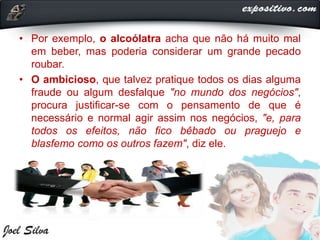 • Por exemplo, o alcoólatra acha que não há muito mal
em beber, mas poderia considerar um grande pecado
roubar.
• O ambicioso, que talvez pratique todos os dias alguma
fraude ou algum desfalque "no mundo dos negócios",
procura justificar-se com o pensamento de que é
necessário e normal agir assim nos negócios, "e, para
todos os efeitos, não fico bêbado ou praguejo e
blasfemo como os outros fazem", diz ele.
 
