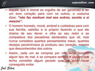 • Aquele que é imoral se orgulha de ser generoso e ter
um bom coração para com os outros, e costuma
dizer, "não faz nenhum mal aos outros, exceto a si
mesmo".
• O homem honesto, moral, amável e cuidadoso para com
sua família, satisfaz a si próprio fazendo o que ele
chama de seu dever, e olha ao seu redor e se
compadece dos pecadores declarados que vê; mas
nunca considera quantos pensamentos maus, quantos
desejos pecaminosos já produziu seu coração, mesmo
que desconhecidos dos outros.
• Assim, cada um se compraz por não estar fazendo
algum tipo de mal, e se compara sempre a alguém que
tenha cometido algum pecado que ele acha haver
conseguido evitar.
 