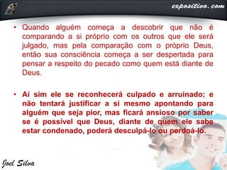 • Quando alguém começa a descobrir que não é
comparando a si próprio com os outros que ele será
julgado, mas pela comparação com o próprio Deus,
então sua consciência começa a ser despertada para
pensar a respeito do pecado como quem está diante de
Deus.
• Aí sim ele se reconhecerá culpado e arruinado; e
não tentará justificar a si mesmo apontando para
alguém que seja pior, mas ficará ansioso por saber
se é possível que Deus, diante de quem ele sabe
estar condenado, poderá desculpá-lo ou perdoá-lo.
 
