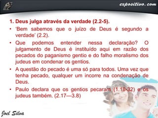1. Deus julga através da verdade (2.2-5).
• ‘Bem sabemos que o juízo de Deus é segundo a
verdade’ (2.2).
• Que podemos entender nessa declaração? O
julgamento de Deus é instituído aqui em razão dos
pecados do paganismo gentio e do falho moralismo dos
judeus em condenar os gentios.
• A questão do pecado é uma só para todos. Uma vez que
tenha pecado, qualquer um incorre na condenação de
Deus.
• Paulo declara que os gentios pecaram (1.18-32) e os
judeus também. (2.17—3.8)
 