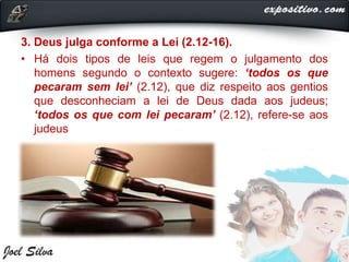 3. Deus julga conforme a Lei (2.12-16).
• Há dois tipos de leis que regem o julgamento dos
homens segundo o contexto sugere: ‘todos os que
pecaram sem lei’ (2.12), que diz respeito aos gentios
que desconheciam a lei de Deus dada aos judeus;
‘todos os que com lei pecaram’ (2.12), refere-se aos
judeus
 