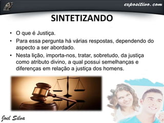SINTETIZANDO
• O que é Justiça.
• Para essa pergunta há várias respostas, dependendo do
aspecto a ser abordado.
• Nesta lição, importa-nos, tratar, sobretudo, da justiça
como atributo divino, a qual possui semelhanças e
diferenças em relação a justiça dos homens.
 