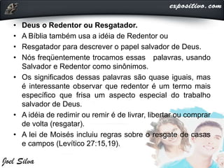 • Deus o Redentor ou Resgatador.
• A Bíblia também usa a idéia de Redentor ou
• Resgatador para descrever o papel salvador de Deus.
• Nós freqüentemente trocamos essas palavras, usando
Salvador e Redentor como sinônimos.
• Os significados dessas palavras são quase iguais, mas
é interessante observar que redentor é um termo mais
específico que frisa um aspecto especial do trabalho
salvador de Deus.
• A idéia de redimir ou remir é de livrar, libertar ou comprar
de volta (resgatar).
• A lei de Moisés incluiu regras sobre o resgate de casas
e campos (Levítico 27:15,19).
 